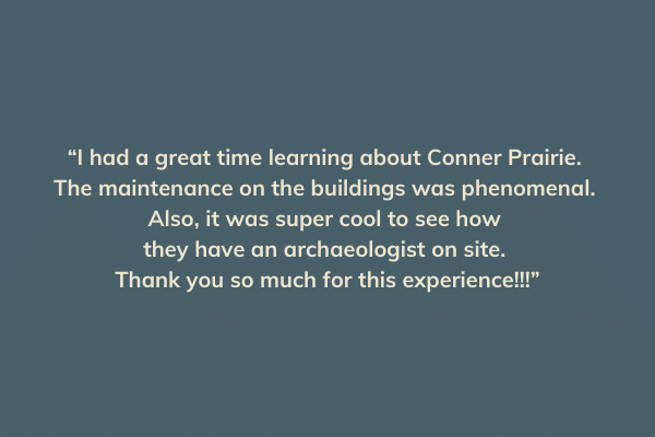 “I had a great time learning about Conner Prairie. The maintenance on the buildings was phenomenal. Also, it was super cool to see how they have an archaeologist on site. Thank you so much for this experience!!!”