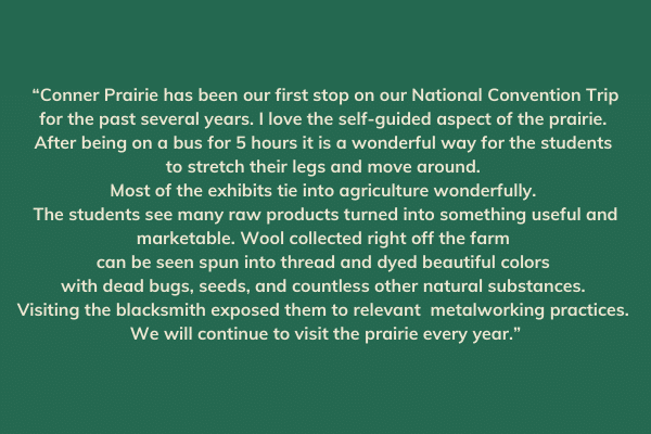 “Conner Prairie has been our first stop on our National Convention Trip for the past several years. I love the self-guided aspect of the prairie. After being on a bus for 5 hours it is a wonderful way for the students to stretch their legs and move around. Most of the exhibits tie into agriculture wonderfully. The students see many raw products turned into something useful and marketable. Wool collected right off the farm can be seen spun into thread and dyed beautiful colors with dead bugs, seeds, and countless other natural substances. Visiting the blacksmith exposed them to relevant metalworking practices. We will continue to visit the prairie every year.”